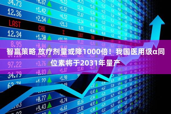 智赢策略 放疗剂量或降1000倍！我国医用级α同位素将于2031年量产
