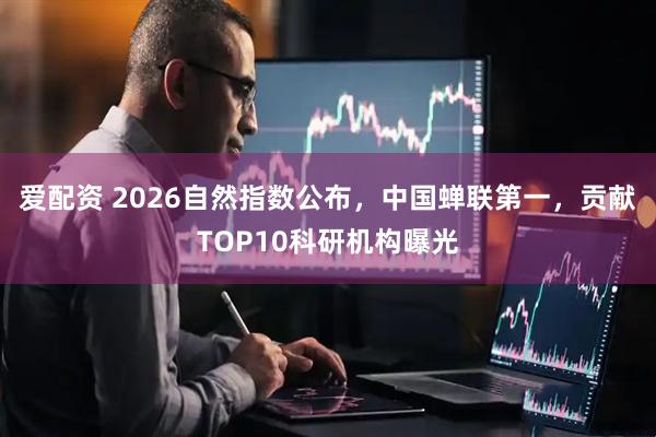 爱配资 2026自然指数公布，中国蝉联第一，贡献TOP10科研机构曝光