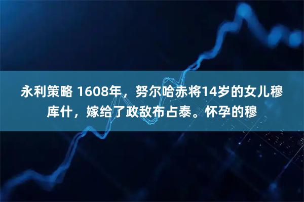 永利策略 1608年，努尔哈赤将14岁的女儿穆库什，嫁给了政敌布占泰。怀孕的穆