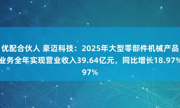 优配合伙人 豪迈科技：2025年大型零部件机械产品业务全年实现营业收入39.64亿元，同比增长18.97%