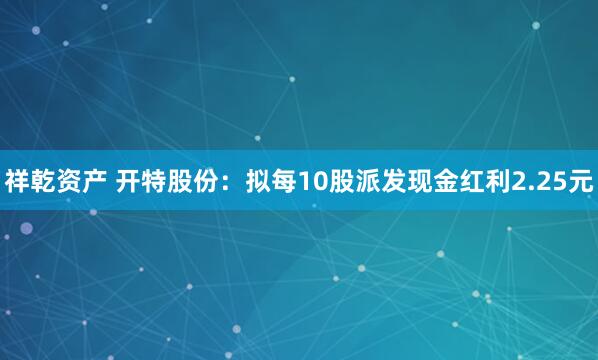 祥乾资产 开特股份：拟每10股派发现金红利2.25元