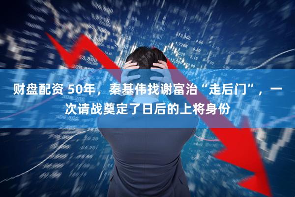 财盘配资 50年，秦基伟找谢富治“走后门”，一次请战奠定了日后的上将身份