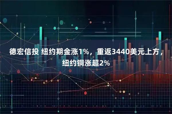 德宏信投 纽约期金涨1%，重返3440美元上方，纽约铜涨超2%