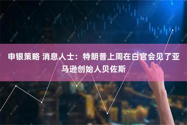 申银策略 消息人士：特朗普上周在白宫会见了亚马逊创始人贝佐斯