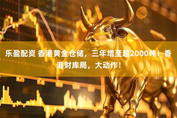 乐盈配资 香港黄金仓储，三年增至超2000吨！香港财库局，大动作！