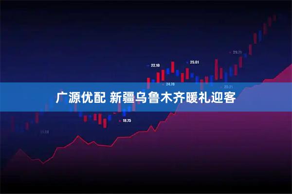 广源优配 新疆乌鲁木齐暖礼迎客