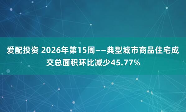 爱配投资 2026年第15周——典型城市商品住宅成交总面积环比减少45.77%